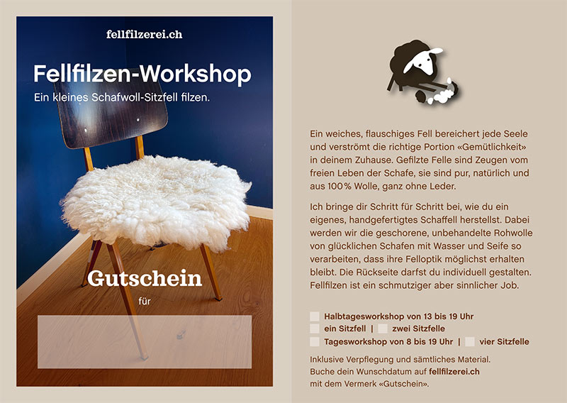 Gutschein – Fellfilzen Workshop: Vier kleine Schafwoll-Sitzfelle filzen. Tagesworkshop von 8-19 Uhr. Inklusive Verpflegung und sämtliches Material. Keine Vorkenntnisse nötig. Du hast in diesem Workshop Zeit um vier kleine runde Schafwollfelle zu filzen. Passend für Stühle. Ein weiches, flauschiges Fell bereichert jede Seele und verströmt die richtige Portion «Gemütlichkeit» in deinem Zuhause. Gefilzte Felle sind Zeugen vom freien Leben der Schafe, sie sind pur, natürlich und aus 100 % Wolle, ganz ohne Leder. Ich bringe dir Schritt für Schritt bei, wie du ein eigenes, handgefertigtes Schaffell herstellst. Dabei werden wir die geschorene, unbehandelte Rohwolle von glücklichen Schafen mit Wasser und Seife so verarbeiten, dass ihre Felloptik möglichst erhalten bleibt. Die Rückseite darfst du individuell gestalten. Fellfilzen ist ein schmutziger aber sinnlicher Job.